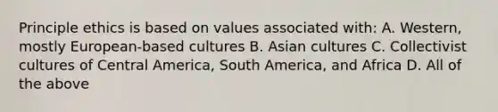 Principle ethics is based on values associated with: A. Western, mostly European-based cultures B. Asian cultures C. Collectivist cultures of Central America, South America, and Africa D. All of the above