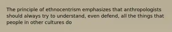 The principle of ethnocentrism emphasizes that anthropologists should always try to understand, even defend, all the things that people in other cultures do