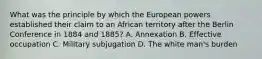 What was the principle by which the European powers established their claim to an African territory after the Berlin Conference in 1884 and 1885? A. Annexation B. Effective occupation C. Military subjugation D. The white man's burden