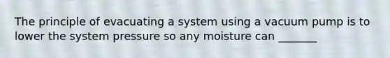 The principle of evacuating a system using a vacuum pump is to lower the system pressure so any moisture can _______