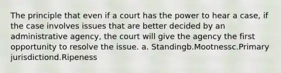 The principle that even if a court has the power to hear a case, if the case involves issues that are better decided by an administrative agency, the court will give the agency the first opportunity to resolve the issue. a. Standingb.Mootnessc.Primary jurisdictiond.Ripeness