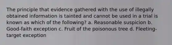 The principle that evidence gathered with the use of illegally obtained information is tainted and cannot be used in a trial is known as which of the following? a. Reasonable suspicion b. Good-faith exception c. Fruit of the poisonous tree d. Fleeting-target exception