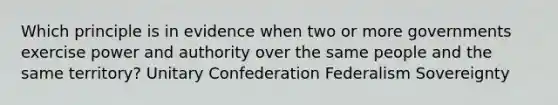 Which principle is in evidence when two or more governments exercise power and authority over the same people and the same territory? Unitary Confederation Federalism Sovereignty