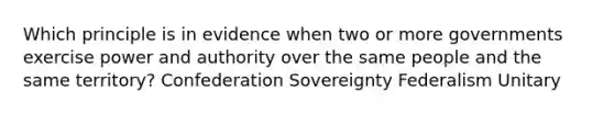 Which principle is in evidence when two or more governments exercise power and authority over the same people and the same territory? Confederation Sovereignty Federalism Unitary