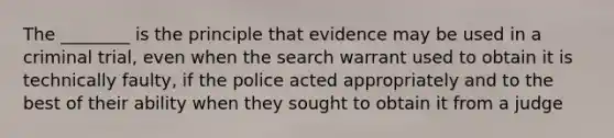 The ________ is the principle that evidence may be used in a criminal trial, even when the search warrant used to obtain it is technically faulty, if the police acted appropriately and to the best of their ability when they sought to obtain it from a judge