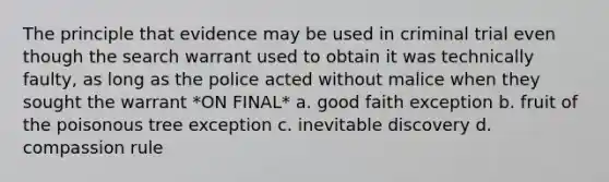 The principle that evidence may be used in criminal trial even though the search warrant used to obtain it was technically faulty, as long as the police acted without malice when they sought the warrant *ON FINAL* a. good faith exception b. fruit of the poisonous tree exception c. inevitable discovery d. compassion rule