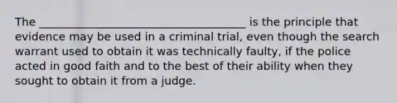 The _____________________________________ is the principle that evidence may be used in a criminal trial, even though the search warrant used to obtain it was technically faulty, if the police acted in good faith and to the best of their ability when they sought to obtain it from a judge.