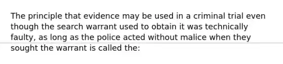 The principle that evidence may be used in a criminal trial even though the search warrant used to obtain it was technically faulty, as long as the police acted without malice when they sought the warrant is called the:​