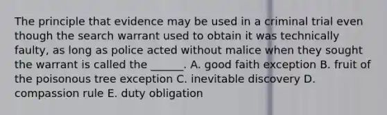 The principle that evidence may be used in a criminal trial even though the search warrant used to obtain it was technically faulty, as long as police acted without malice when they sought the warrant is called the ______. A. good faith exception B. fruit of the poisonous tree exception C. inevitable discovery D. compassion rule E. duty obligation