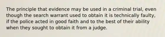 The principle that evidence may be used in a criminal trial, even though the search warrant used to obtain it is technically faulty, if the police acted in good faith and to the best of their ability when they sought to obtain it from a judge.