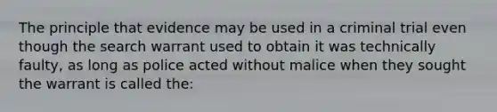 The principle that evidence may be used in a criminal trial even though the search warrant used to obtain it was technically faulty, as long as police acted without malice when they sought the warrant is called the:​