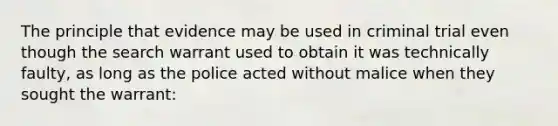 The principle that evidence may be used in criminal trial even though the search warrant used to obtain it was technically faulty, as long as the police acted without malice when they sought the warrant: