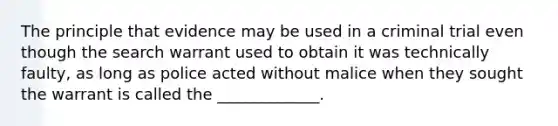 The principle that evidence may be used in a criminal trial even though the search warrant used to obtain it was technically faulty, as long as police acted without malice when they sought the warrant is called the _____________.