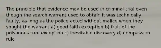 The principle that evidence may be used in criminal trial even though the search warrant used to obtain it was technically faulty, as long as the police acted without malice when they sought the warrant a) good faith exception b) fruit of the poisonous tree exception c) inevitable discovery d) compassion rule