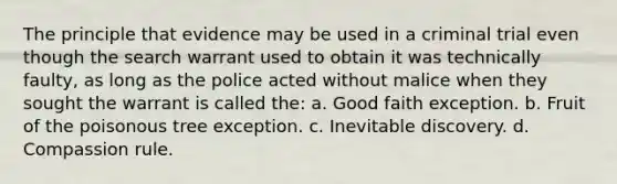 The principle that evidence may be used in a criminal trial even though the search warrant used to obtain it was technically faulty, as long as the police acted without malice when they sought the warrant is called the:​ ​a. Good faith exception. b. ​Fruit of the poisonous tree exception. c. ​Inevitable discovery. d. ​Compassion rule.