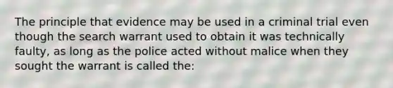 The principle that evidence may be used in a criminal trial even though the search warrant used to obtain it was technically faulty, as long as the police acted without malice when they sought the warrant is called the: