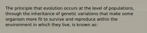 The principle that evolution occurs at the level of populations, through the inheritance of genetic variations that make some organism more fit to survive and reproduce within the environment in which they live, is known as: