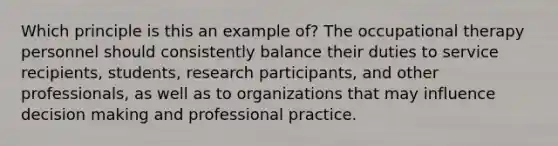 Which principle is this an example of? The occupational therapy personnel should consistently balance their duties to service recipients, students, research participants, and other professionals, as well as to organizations that may influence decision making and professional practice.