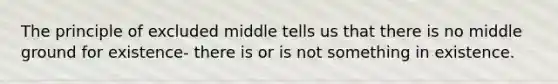 The principle of excluded middle tells us that there is no middle ground for existence- there is or is not something in existence.