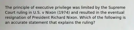 The principle of executive privilege was limited by the Supreme Court ruling in U.S. v Nixon (1974) and resulted in the eventual resignation of President Richard Nixon. Which of the following is an accurate statement that explains the ruling?