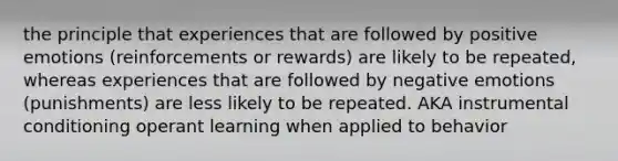 the principle that experiences that are followed by positive emotions (reinforcements or rewards) are likely to be repeated, whereas experiences that are followed by negative emotions (punishments) are less likely to be repeated. AKA instrumental conditioning operant learning when applied to behavior