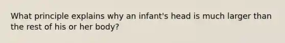 What principle explains why an infant's head is much larger than the rest of his or her body?