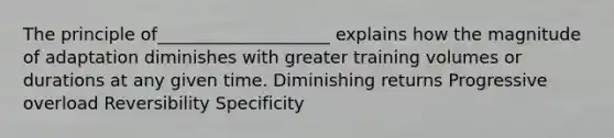 The principle of____________________ explains how the magnitude of adaptation diminishes with greater training volumes or durations at any given time. Diminishing returns Progressive overload Reversibility Specificity