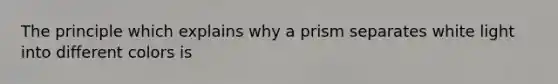 The principle which explains why a prism separates white light into different colors is