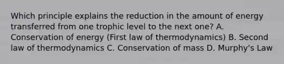 Which principle explains the reduction in the amount of energy transferred from one trophic level to the next one? A. Conservation of energy (First law of thermodynamics) B. Second law of thermodynamics C. Conservation of mass D. Murphy's Law