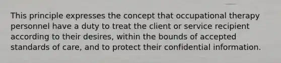 This principle expresses the concept that occupational therapy personnel have a duty to treat the client or service recipient according to their desires, within the bounds of accepted standards of care, and to protect their confidential information.