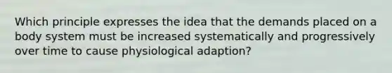 Which principle expresses the idea that the demands placed on a body system must be increased systematically and progressively over time to cause physiological adaption?