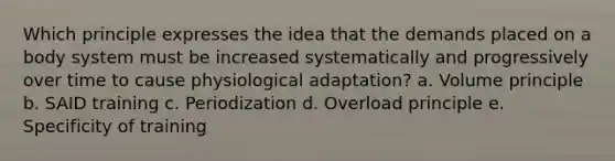 Which principle expresses the idea that the demands placed on a body system must be increased systematically and progressively over time to cause physiological adaptation? a. Volume principle b. SAID training c. Periodization d. Overload principle e. Specificity of training