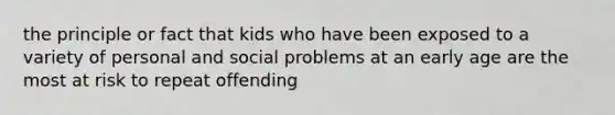 the principle or fact that kids who have been exposed to a variety of personal and social problems at an early age are the most at risk to repeat offending