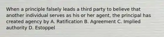 When a principle falsely leads a third party to believe that another individual serves as his or her agent, the principal has created agency by A. Ratification B. Agreement C. Implied authority D. Estoppel