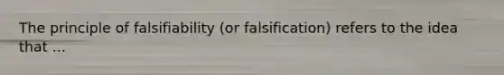 The principle of falsifiability (or falsification) refers to the idea that ...