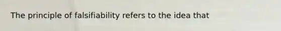 The principle of falsifiability refers to the idea that
