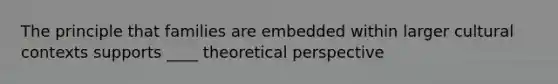 The principle that families are embedded within larger cultural contexts supports ____ theoretical perspective