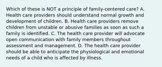 Which of these is NOT a principle of​ family-centered care? A. Health care providers should understand normal growth and development of children. B. Health care providers remove children from unstable or abusive families as soon as such a family is identified. C. The health care provider will advocate open communication with family members throughout assessment and management. D. The health care provider should be able to anticipate the physiological and emotional needs of a child who is affected by illness.