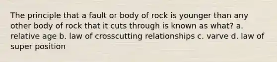 The principle that a fault or body of rock is younger than any other body of rock that it cuts through is known as what? a. relative age b. law of crosscutting relationships c. varve d. law of super position