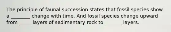 The principle of faunal succession states that fossil species show a ________ change with time. And fossil species change upward from _____ layers of sedimentary rock to _______ layers.