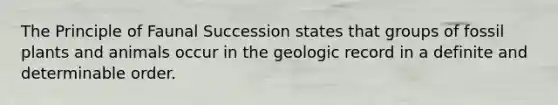 The Principle of Faunal Succession states that groups of fossil plants and animals occur in the geologic record in a definite and determinable order.