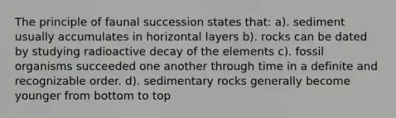 The principle of faunal succession states that: a). sediment usually accumulates in horizontal layers b). rocks can be dated by studying radioactive decay of the elements c). fossil organisms succeeded one another through time in a definite and recognizable order. d). sedimentary rocks generally become younger from bottom to top