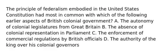 The principle of federalism embodied in the United States Constitution had most in common with which of the following earlier aspects of British colonial government? A. The autonomy of colonial legislatures from Great Britain B. The absence of colonial representation in Parliament C. The enforcement of commercial regulations by British officials D. The authority of the king over his colonial governors