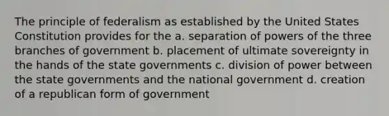 The principle of federalism as established by the United States Constitution provides for the a. separation of powers of the three branches of government b. placement of ultimate sovereignty in the hands of the state governments c. division of power between the state governments and the national government d. creation of a republican form of government