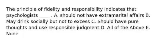 The principle of fidelity and responsibility indicates that psychologists _____. A. should not have extramarital affairs B. May drink socially but not to excess C. Should have pure thoughts and use responsible judgment D. All of the Above E. None