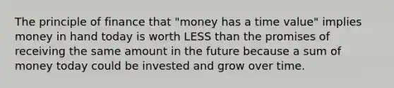 The principle of finance that "money has a time value" implies money in hand today is worth LESS than the promises of receiving the same amount in the future because a sum of money today could be invested and grow over time.