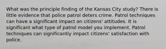 What was the principle finding of the Kansas City study? There is little evidence that police patrol deters crime. Patrol techniques can have a significant impact on citizens' attitudes. It is significant what type of patrol model you implement. Patrol techniques can significantly impact citizens' satisfaction with police.