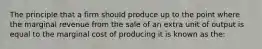 The principle that a firm should produce up to the point where the marginal revenue from the sale of an extra unit of output is equal to the marginal cost of producing it is known as the: