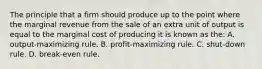 The principle that a firm should produce up to the point where the marginal revenue from the sale of an extra unit of output is equal to the marginal cost of producing it is known as the: A. output-maximizing rule. B. profit-maximizing rule. C. shut-down rule. D. break-even rule.