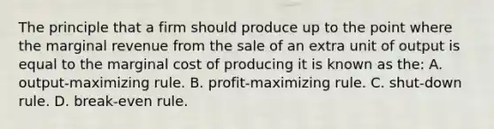 The principle that a firm should produce up to the point where the marginal revenue from the sale of an extra unit of output is equal to the marginal cost of producing it is known as the: A. output-maximizing rule. B. profit-maximizing rule. C. shut-down rule. D. break-even rule.